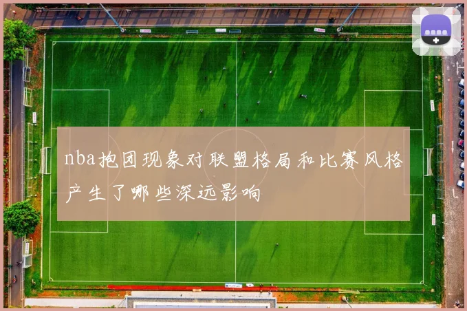 nba抱团现象对联盟格局和比赛风格产生了哪些深远影响