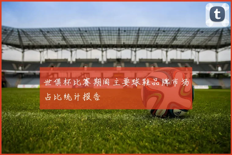 世俱杯比赛期间主要球鞋品牌市场占比统计报告