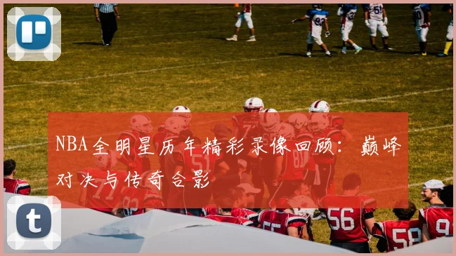 NBA全明星历年精彩录像回顾：巅峰对决与传奇合影