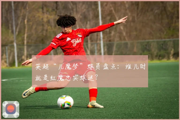 英超“儿魔梦”球员盘点：谁儿时就是红魔忠实球迷？
