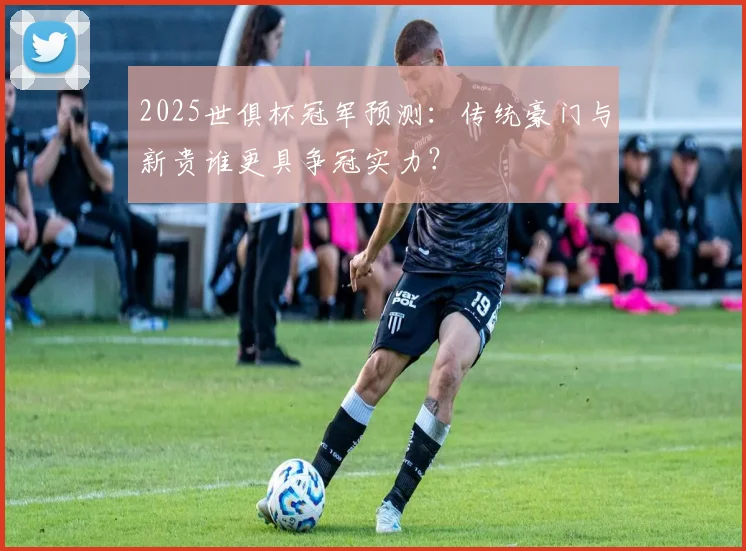 2025世俱杯冠军预测：传统豪门与新贵谁更具争冠实力？